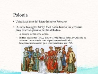 Polonia
• Ubicada al este del Sacro Imperio Romano.
• Durante los siglos XVI y XVII había tenido un territorio
muy extenso, pero lo perdió debido a:
– La corona debía ser electiva.
– En tres ocasiones (1772, 1793 y 1795) Rusia, Prusia y Austria se
pusieron de acuerdo para repartirse su territorio,
desapareciendo como país independiente en 1795.
 