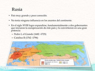 Rusia
• País muy grande y poco conocido.
• No tenía ninguna influencia en los asuntos del continente.
• En el siglo XVIII logra expandirse, fundamentalmente a dos gobernantes
que iniciaron la europeización de éste país y lo convirtieron en una gran
potencia:
– Pedro I, el Grande (1682 -1725)
– Catalina II (1762 -1796)
 