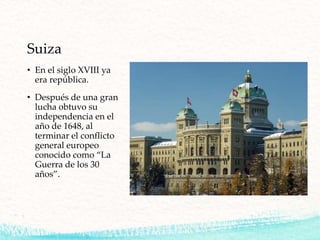 Suiza
• En el siglo XVIII ya
era república.
• Después de una gran
lucha obtuvo su
independencia en el
año de 1648, al
terminar el conflicto
general europeo
conocido como “La
Guerra de los 30
años”.
 