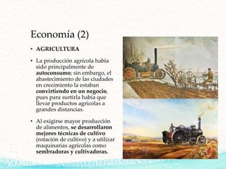 Economía (2)
• AGRICULTURA
• La producción agrícola había
sido principalmente de
autoconsumo; sin embargo, el
abastecimiento de las ciudades
en crecimiento la estaban
convirtiendo en un negocio,
pues para surtirla había que
llevar productos agrícolas a
grandes distancias.
• Al exigirse mayor producción
de alimentos, se desarrollaron
mejores técnicas de cultivo
(rotación de cultivo) y a utilizar
maquinarias agrícolas como
sembradoras y cultivadoras.
 