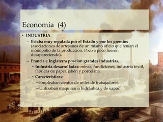 Economía (4)
• INDUSTRIA
– Estaba muy regulada por el Estado y por los gremios
(asociaciones de artesanos de un mismo oficio que tenían el
monopolio de la producción. Poco a poco fueron
desapareciendo).
– Francia e Inglaterra poseían grandes industrias.
• Industria desarrolladas: minas, fundiciones, industria textil,
fábricas de papel, jabón y porcelana.
• Características:
– Empleaban cientos de miles de trabajadores.
– Utilizaban maquinaria hidráulica y de vapor.
 
