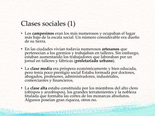 Clases sociales (1)
• Los campesinos eran los más numerosos y ocupaban el lugar
más bajo de la escala social. Un número considerable era dueño
de su tierra.
• En las ciudades vivían todavía numerosos artesanos que
pertenecían a los gremios y trabajaban en talleres. Sin embargo,
estaban aumentando los trabajadores que laboraban por un
jornal en talleres y fábricas (proletariado urbano).
• La clase media era próspera económicamente y bien educada,
pero tenía poco prestigio social Estaba formada por doctores,
abogados, profesores, administradores, industriales,
comerciantes y financieros.
• La clase alta estaba constituida por los miembros del alto clero
(obispos y arzobispos), los grandes terratenientes y la nobleza
titulada que formaba las cortes de los monarcas absolutos.
Algunos poseían gran riqueza, otros no.
 