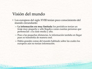 Visión del mundo
• Los europeos del siglo XVIII tenían poco conocimiento del
mundo circundante:
– La información era muy limitada: los periódicos tenían un
tiraje muy pequeño y sólo llegaba a unas cuantas personas que
pertenecían a la clase media y alta.
– Pese a las pequeñas distancias, la información tardaba en llegar
pues se transmitía de manera oral.
– Había grandes zonas del mundo habitado sobre las cuales los
europeos aún no tenían información.
 