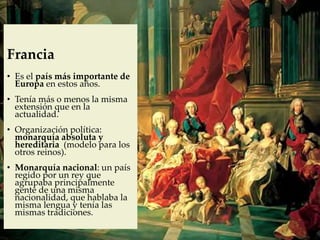 Francia
• Es el país más importante de
Europa en estos años.
• Tenía más o menos la misma
extensión que en la
actualidad.
• Organización política:
monarquía absoluta y
hereditaria (modelo para los
otros reinos).
• Monarquía nacional: un país
regido por un rey que
agrupaba principalmente
gente de una misma
nacionalidad, que hablaba la
misma lengua y tenía las
mismas tradiciones.
 