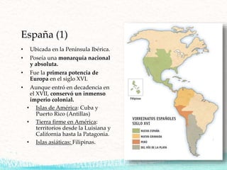 España (1)
• Ubicada en la Península Ibérica.
• Poseía una monarquía nacional
y absoluta.
• Fue la primera potencia de
Europa en el siglo XVI.
• Aunque entró en decadencia en
el XVII, conservó un inmenso
imperio colonial.
• Islas de América: Cuba y
Puerto Rico (Antillas)
• Tierra firme en América:
territorios desde la Luisiana y
California hasta la Patagonia.
• Islas asiáticas: Filipinas.
 