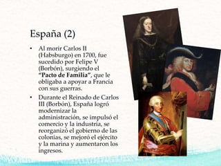 España (2)
• Al morir Carlos II
(Habsburgo) en 1700, fue
sucedido por Felipe V
(Borbón), surgiendo el
“Pacto de Familia”, que le
obligaba a apoyar a Francia
con sus guerras.
• Durante el Reinado de Carlos
III (Borbón), España logró
modernizar la
administración, se impulsó el
comercio y la industria, se
reorganizó el gobierno de las
colonias, se mejoró el ejército
y la marina y aumentaron los
ingresos.
 