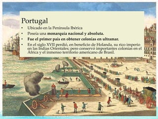 Portugal
• Ubicado en la Península Ibérica
• Poseía una monarquía nacional y absoluta.
• Fue el primer país en obtener colonias en ultramar.
• En el siglo XVII perdió, en beneficio de Holanda, su rico imperio
en las Indias Orientales; pero conservó importantes colonias en el
África y el inmenso territorio americano de Brasil.
 