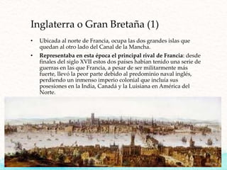 Inglaterra o Gran Bretaña (1)
• Ubicada al norte de Francia, ocupa las dos grandes islas que
quedan al otro lado del Canal de la Mancha.
• Representaba en esta época el principal rival de Francia: desde
finales del siglo XVII estos dos países habían tenido una serie de
guerras en las que Francia, a pesar de ser militarmente más
fuerte, llevó la peor parte debido al predominio naval inglés,
perdiendo un inmenso imperio colonial que incluía sus
posesiones en la India, Canadá y la Luisiana en América del
Norte.
 