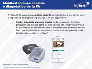 Manifestaciones clínicas
y diagnóstico de la FA
2. Potenciar la comunicación médico-paciente para sensibilizar a este último sobre
la importancia del diagnóstico precoz de la FA y su seguimiento.
• Enseñar al paciente a tomarse el pulso mediante aparatos de última
generación a su alcance, como los tensiómetros con sensor de arritmias o
los pulsómetros de dedo conectados al móvil mediante Bluetooth. Existen
Apps para móvil que detectan arritmias cardíacas en tiempo real y envían
directamente los datos al médico.*
1. Kirchhof P et al. Eur Heart J. 2016;37(38):2893-2962.
*Kardia: https://www.alivehs.com/; Arrhythmial: http://arrhythmial.com/es/
 