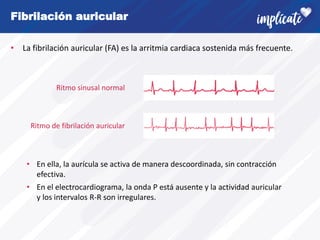 Fibrilación auricular
• La fibrilación auricular (FA) es la arritmia cardiaca sostenida más frecuente.
Ritmo sinusal normal
Ritmo de fibrilación auricular
• En ella, la aurícula se activa de manera descoordinada, sin contracción
efectiva.
• En el electrocardiograma, la onda P está ausente y la actividad auricular
y los intervalos R-R son irregulares.
 