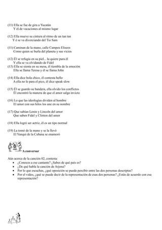 (11) Ella se fue de gira a Yucatán
Y él de vacaciones al mismo lugar
(12) Ella mueve su cintura al ritmo de un tan tan
Y é se va divorciando del Tio Sam
(11) Caminan de la mano, calle Campos Eliseos
Como quien se burla del planeta y sus vicios
(12) Él se refugia en su piel... la quiere para él
Y ella se va olvidando de Fidel
(13) Ella se sienta en su mesa, él tiembla de la emoción
Ella se llama Teresa y él se llama John
(14) Ella dice hola chico, él contesta hello
A ella no le para el pico, él dice speak slow
(15) Él se guardo su bandera, ella olvido los conflictos
Él encontró la manera de que el amor salga invicto
(16) Lo que las ideologías dividen al hombre
El amor con sus hilos los une en su nombre
(17) Que sabían Lenin y Lincoln del amor
Que saben Fidel y Clinton del amor
(18) Ella logró ser actriz, él es un tipo normal
(19) La tomó de la mano y se la llevó
El Yanqui de la Cubana se enamoró
A conversar
Aún acerca de la canción 02, contesta:
 ¿Conoces a ese cantante? ¿Sabes de qué país es?
 ¿De qué habla la canción de Arjona?
 Por lo que escuchas, ¿qué oposición se puede percibir entre las dos personas descriptas?
 Por el video, ¿qué se puede decir de la representación de esas dos personas? ¿Estás de acuerdo con esa
representación?
 