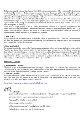 Trabajó además en la editorial Kapelusz, el diario El Cronista , y otros medios. A los veintidós (22) años ingresa
en el diario La Nación y desde entonces se desempeña como humorista gráfico de actualidad en varias
secciones. Desde mil novecientos noventa y dos (1992) el chiste político del cuerpo del diario, la foto que habla
o la página dominical de la revista son considerados verdaderos
editoriales de la realidad argentina. Desde 1994 colabora con el semanario Noticias. En 1996 Gaturro y su
familia toman cuerpo en la tira diaria de la última página. Desde ese mismo año todos sus dibujos, pueden
seguirse en La Nacion.com y posteriormente en Gaturro.com. En el 2001 Gaturro llega al teatro Coliseo en la
obra "El despertar de la música".
Desde hace ya un par de años la tira de Gaturro trasciende las fronteras de la Argentina y es publicada por
varios periódicos de Latinoamérica. La historieta de Gaturro también se publica en España, Francia, EE.UU. y
ha sido traducida al ingles y francés. En el año 2002 Nik recibe el premio Kónex de Platino que distingue al
mejor humorista gráfico argentino de los últimos diez (10) años.
¿Quién es NIK?
Soy diseñador gráfico de profesión pero toda mi vida trabajé de humorista gráfico. Cuando me preguntan quien
soy digo: una persona feliz porque trabajo en lo que me gusta, en lo que me apasiona, junto a las personas que
amo: Laura y Mia. No necesito nada más.
¿Cómo te definirías?
Soy una persona tímida, introvertida. Supongo que estas características son las que definieron mi profesión.
Aquellos que desde chicos tuvimos algún tipo de limitación para conectarnos con los demás terminamos
desarrollando esa conexión desde otras áreas. En mi caso, la gráfica. Soy una persona con mucho sentido del
humor, me gusta en general tomarme la vida vista humorístico. Trato de tener una visión positivista de la vida,
esperanzadora, y lo más importante para mí es mantener la agudeza en la observación de la vida diaria, la
actualidad y no perder nunca la visión crítica sobre lo que nos rodea.
Entrevistas a Gaturro:
¿Qué edad tienes Gaturro?
La verdad es que no sé exactamente la edad que tengo. Cuando llegué a la casa que todos conocen era tan
chiquito que ni yo sabía cuantos años tenía. La realidad es que los gatos no sabemos bien la edad que tenemos,
y además no nos importa demasiado...¡¡¡porque tenemos 7 vidas!!!.
¿Cómo eres Gaturro?
Soy un poco inseguro, curioso, bastante diablito pero muy tierno... me definiría pícaro, travieso y, como todo
gato, muy observador del mundo, de mi casa, de mis amigos... me gusta meditar sobre lo que pasa a mi
alrededor y por sobre todo, soy un romántico incurable...
Fuente: http://www.gaturro.com/site/contenido/13nik/index.php
A discutir
 ¿Conoces a Nik? ¿Ya habías visto alguna tira de Gaturro o de algún de los otros personajes de Nik?
 ¿Crees que Gaturro se parece con algún personaje que conozcas?
 Acerca de Nik, ¿Cuál es su nacionalidad?
 ¿Cuál es su profesión/ formación?
 ¿Cómo empezó su carrera? ¿Por qué piensas que él la eligió?
 Hablando de ti, ¿cómo y por qué elegiste tu carrera?
 