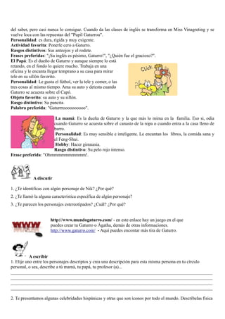 del saber, pero casi nunca lo consigue. Cuando da las clases de inglés se transforma en Miss Vinagreting y se
vuelve loca con las repuestas del "Pupil Gaturrou".
Personalidad: es dura, rígida y muy exigente.
Actividad favorita: Ponerle cero a Gaturro.
Rasgos distintivos: Sus anteojos y el rodete.
Frases preferidas: "¡Su inglés es pésimo, Gaturro!", "¿Quién fue el gracioso?".
El Papá: Es el dueño de Gaturro y aunque siempre lo está
retando, en el fondo lo quiere mucho. Trabaja en una
oficina y le encanta llegar temprano a su casa para mirar
tele en su sillón favorito.
Personalidad: Le gusta el fútbol, ver la tele y comer, o las
tres cosas al mismo tiempo. Ama su auto y detesta cuando
Gaturro se acuesta sobre el Capó.
Objeto favorito: su auto y su sillón.
Rasgo distintivo: Su pancita.
Palabra preferida: "Gaturrroooooooooo".
La mamá: Es la dueña de Gaturro y la que más lo mima en la familia. Eso si, odia
cuando Gaturro se acuesta sobre el canasto de la ropa o cuando entra a la casa lleno de
barro.
Personalidad: Es muy sensible e inteligente. Le encantan los libros, la comida sana y
el Feng-Shui.
Hobby: Hacer gimnasia.
Rasgo distintivo: Su pelo rojo intenso.
Frase preferida: "Ohmmmmmmmmmm!.
A discutir
1. ¿Te identificas con algún personaje de Nik? ¿Por qué?
2. ¿Te llamó la alguna característica específica de algún personaje?
3. ¿Te parecen los personajes estereotipados? ¿Cuál? ¿Por qué?
http://www.mundogaturro.com/ - en este enlace hay un juego en el que
puedes crear tu Gaturro o Ágatha, demás de otras informaciones.
http://www.gaturro.com/ - Aqui puedes encontar más tira de Gaturro.
A escribir
1. Elije uno entre los personajes descriptos y crea una descripción para esta misma persona en tu círculo
personal, o sea, describe a tú mamá, tu papá, tu profesor (a)...
_________________________________________________________________________________________
_________________________________________________________________________________________
_________________________________________________________________________________________
_________________________________________________________________________________________
2. Te presentamos algunas celebridades hispánicas y otras que son íconos por todo el mundo. Descríbelas física
 