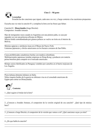 Clase 2 – Mi gente
A escuchar
Escucha las dos canciones que siguen, cada una a su vez, y luego contesta a las cuestiones propuestas:
Escucha una vez más la canción 01 y completa la letra con las frases que faltan:
Canción 01: Disneylandia (Jorge Drexler)
Compositor: Arnaldo Antunes
Hijo de inmigrantes rusos casado en Argentina con una pintora judía, se casa por
segunda vez con una princesa africana en Méjico.
Música hindú contrabandeada por gitanos polacos se vuelve un éxito en el interior de
Bolivia.
______________________________________________________________________
Momias egipcias y artefactos incas en el Museo de Nueva York.
Linternas japonesas y chicles americanos en los bazares coreanos de San Pablo.
______________________________________________________________________
______________________________________________________________________
Casas prefabricadas canadienses hechas con madera colombiana.
Multinacionales japonesas instalan empresas en Hong-Kong y producen con materia
prima brasilera para competir en el mercado americano.
______________________________________________________________________
Relojes suizos falsificados en Paraguay vendidos por camellos en el barrio mejicano de
Los Ángeles.
______________________________________________________________________
______________________________________________________________________
______________________________________________________________________
Pizza italiana alimenta italianos en Italia.
Niños iraquíes huídos de la guerra no obtienen visa en el consulado americano de
Egipto para entrar en Disneylandia.
Contesta:
1. ¿Qué sugiere el titular da la letra?
_________________________________________________________________________________________
_______________________________________________________________________
2. ¿Conocen a Arnaldo Antunes, el compositor de la versión original de esa canción? ¿Qué tipo de música
hace?
_________________________________________________________________________________________
_________________________________________________________________________________________
3. ¿Conocen a Jorge Drexler, el compositor de la versión que vamos a oír? ¿Qué canciones suyas ya oíste?
_________________________________________________________________________________________
_________________________________________________________________________________________
4. ¿De que habla la canción?
_________________________________________________________________________________________
_________________________________________________________________________________________
 