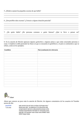 5. ¿Dónde se pasan las pequeñas escenas de que habla?
_________________________________________________________________________________________
_________________________________________________________________________________________
_________________________________________________________________________________________
6. ¿Son posibles tales escenas? ¿Conoces a alguna situación parecida?
_________________________________________________________________________________________
_________________________________________________________________________________________
_________________________________________________________________________________________
_________________________________________________________________________________________
7. ¿De quién habla? ¿De personas comunes o gente famosa? ¿Qué te llevo a pensar así?
_________________________________________________________________________________________
_________________________________________________________________________________________
_________________________________________________________________________________________
8. En la canción de Drexler aparecen algunos genticilios y algunos países a que están conectadas personas o
cosas. Completa la tabla poniendo las frases en que se encuentra el gentililicio y el país (o continente) a que se
refiere, como en los ejemplos:
Gentilicio País (continente) de referencia
A leer
Ahora que conoces un poco más la canción de Drexler, lee algunos comentarios de los usuarios de Youtube
acerca de ella:
 