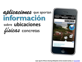 aplicaciones que aportan
información
sobre   ubicaciones
físicas concretas


                Layar app for iPhone showing Wikipedia entries located nearby por DanieVDM
 