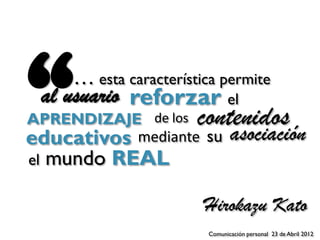 “      … esta característica permite
 al usuario reforzar el
APRENDIZAJE de los contenidos
educativos mediante su asociación
el   mundo REAL

                          Hirokazu Kato
                          Comunicación personal 23 de Abril 2012
 