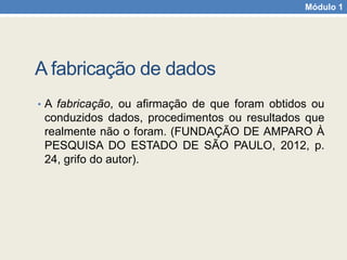 Módulo 1
A fabricação de dados
• A fabricação, ou afirmação de que foram obtidos ou
conduzidos dados, procedimentos ou resultados que
realmente não o foram. (FUNDAÇÃO DE AMPARO À
PESQUISA DO ESTADO DE SÃO PAULO, 2012, p.
24, grifo do autor).
 