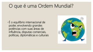 O que é uma Ordem Mundial?
◦ É o equilíbrio internacional de
poder, envolvendo grandes
potências com suas áreas de
influência, disputas comerciais,
políticas, diplomáticas e culturais
 