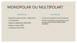 MONOPOLAR OU MULTIPOLAR?
MONOPOLAR
◦ Supremacia militar dos EUA – Hegemônica
◦ 11 de Setembro
◦ Ataque ao Afeganistão (2001/2002)
◦ Ataque ao Iraque (2003)
◦ Combate ao Eixo do Mal
MULTIPOLAR
◦ Tomar como referência o fator econômico
◦ Mundo é dividido em três grandes centros
de poder EUA/JAPÃO/CHINA/UNIÃO
EUROPEIA
 