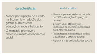características América Latina
◦ Marcada pela recessão na década
de 1980 – elevação do preço do
petróleo
◦ Consenso de Washington –
imposição de medidas neoliberais
para América Latina
◦ Privatizações, flexibilização de leis
trabalhistas e arrocho salarial
◦ Agravaram as desigualdades sociais
◦ Menor participação do Estado
na Economia – redução dos
gastos públicos com
educação-saúde e habitação.
◦ O mercado promove o
desenvolvimento econômico e
social
 