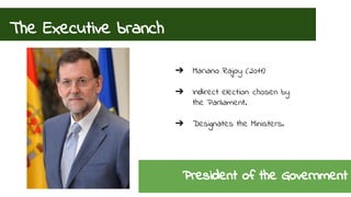 The Executive branch 
➔ Mariano Rajoy (2011) 
➔ Indirect election: chosen by 
the Parliament. 
➔ Designates the Ministers. 
President of the Government 
 