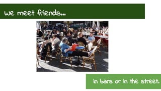 We meet friends... 
in bars or in the street. 
 