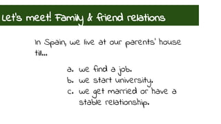Let’s meet! Family & friend relations 
In Spain, we live at our parents’ house 
till… 
a. we find a job. 
b. we start university. 
c. we get married or have a 
stable relationship. 
 