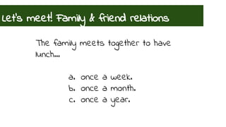 Let’s meet! Family & friend relations 
The family meets together to have 
lunch… 
a. once a week. 
b. once a month. 
c. once a year. 
 