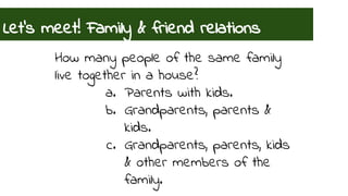 Let’s meet! Family & friend relations 
How many people of the same family 
live together in a house? 
a. Parents with kids. 
b. Grandparents, parents & 
kids. 
c. Grandparents, parents, kids 
& other members of the 
family. 
 