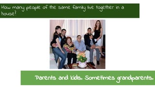 How many people of the same family live together in a 
house? 
Parents and kids. Sometimes grandparents. 
 