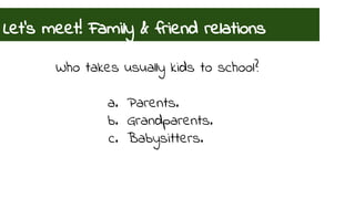 Let’s meet! Family & friend relations 
Who takes usually kids to school? 
a. Parents. 
b. Grandparents. 
c. Babysitters. 
 