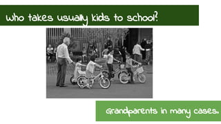 Who takes usually kids to school? 
Grandparents in many cases. 
 