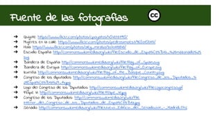 Fuente de las fotografías 
➔ Quijote: https://www.flickr.com/photos/cpoyatos/4543737995/ 
➔ Mujeres en la calle: https://www.flickr.com/photos/pedrosimoes7/9650158117/ 
➔ Hola: https://www.flickr.com/photos/oleg_mirabo/3070113843/ 
➔ Escudo España: http://commons.wikimedia.org/wiki/File:Escudo_de_Espa%C3%B1a_%28mazonado%29. 
svg 
➔ Bandera de España: http://commons.wikimedia.org/wiki/File:Flag_of_Spain.svg 
➔ Bandera de Europa: http://commons.wikimedia.org/wiki/File:Flag_of_Europe.svg 
➔ Ikurriña: http://commons.wikimedia.org/wiki/File:Flag_of_the_Basque_Country.svg 
➔ Congreso de los diputados: http://commons.wikimedia.org/wiki/File:Congreso_de_los_Diputados_% 
28Espa%C3%B1a%29_14.jpg 
➔ Logo del Congreso de los Diputados: http://commons.wikimedia.org/wiki/File:Logocongreso.gif 
➔ Felipe VI: http://commons.wikimedia.org/wiki/File:Felipe_VI.jpg 
➔ Congreso de los Diputados:: http://commons.wikimedia.org/wiki/File: 
Interior_del_Congreso_de_los_Diputados_de_Espa%C3%B1a.jpg 
➔ Senado: http://commons.wikimedia.org/wiki/File:Nuevo_Edificio_del_Senado.001_-_Madrid.JPG 
 