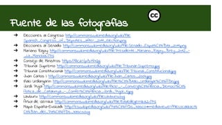 Fuente de las fotografías 
➔ Elecciones al Congreso: http://commons.wikimedia.org/wiki/File: 
Spanish_Congress_of_Deputies_after_2011_election.png 
➔ Elecciones al Senado: http://commons.wikimedia.org/wiki/File:Senado_Espa%C3%B1a_2011.png 
➔ Mariano Rajoy: http://commons.wikimedia.org/wiki/File:Presidente_Mariano_Rajoy_Brey_2012_- 
_La_Moncloa.JPG 
➔ Consejo de Ministros: https://flic.kr/p/b7fnQg 
➔ Tribunal Supremo: http://commons.wikimedia.org/wiki/File:Tribunal-Supremo.jpg 
➔ Tribunal Constitucional: http://commons.wikimedia.org/wiki/File:Tribunal_Constitucional.jpg 
➔ Juan Carlos I: http://commons.wikimedia.org/wiki/File:Juan_Carlos_2004.jpg 
➔ Iñaki Urdangarin: http://commons.wikimedia.org/wiki/File:I%C3%B1aki_Urdangar%C3%ADn.jpg 
➔ Jordi Pujol: http://commons.wikimedia.org/wiki/File:Flickr_-_Converg%C3%A8ncia_Democr%C3% 
A0tica_de_Catalunya_-_Confer%C3%A8ncia_Jordi_Pujol_1.jpg 
➔ Lauburu: http://commons.wikimedia.org/wiki/File:Lauburu.svg 
➔ Árbol de Gernika: http://commons.wikimedia.org/wiki/File:Robledegernika2.JPG 
➔ Mapa España-Euskadi:: http://es.wikipedia.org/wiki/Pa%C3%ADs_Vasco#mediaviewer/File:Localizaci% 
C3%B3n_del_Pa%C3%ADs_Vasco.svg 
 