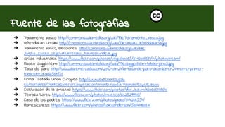 Fuente de las fotografías 
➔ Parlamento Vasco: http://commons.wikimedia.org/wiki/File:Parlamento_Vasco.jpg 
➔ Lehendakari Urkullu: http://commons.wikimedia.org/wiki/File:Urkullu_lehendakaria.jpg 
➔ Parlamento Vasco, elecciones: http://commons.wikimedia.org/wiki/File: 
2012ko_Eusko_Legebiltzarrerako_hauteskundeak.jpg 
➔ Grúas industriales: https://www.flickr.com/photos/vitigudino65/3712038689/in/photostream/ 
➔ Museo Guggenheim: http://commons.wikimedia.org/wiki/File:Guggenheim-bilbao-jan05.jpg 
➔ Tasa de paro: http://www.libremercado.com/2012-04-27/la-tasa-de-paro-alcanza-el-244-en-el-primer-trimestre- 
1276456952/ 
➔ Firma Tratado Unión Europea: http://www.exteriores.gob. 
es/Portal/es/PoliticaExteriorCooperacion/UnionEuropea/Paginas/EspUE.aspx 
➔ Celebración de la amistad: https://www.flickr.com/photos/der_baum/12060673864/ 
➔ Terraza bares: https://www.flickr.com/photos/muesca/6025299976/ 
➔ Casa de los padres: https://www.flickr.com/photos/jaako/344288554/ 
➔ Homesickness: https://www.flickr.com/photos/kalexanderson/5884796087/ 
 