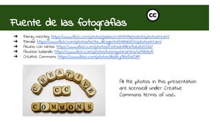 Fuente de las fotografías 
➔ Family meeting: https://www.flickr.com/photos/juliancerutti/8114610080/in/photostream/ 
➔ Familia: https://www.flickr.com/photos/betta_design/10154134615/in/photostream/ 
➔ Abuelo con nietos: https://www.flickr.com/photos/estebanfdez/8062615563/ 
➔ Abuelos bailando: https://www.flickr.com/photos/luismiguelmartins/329483809/ 
➔ Creative Commons: https://www.flickr.com/photos/dskley/9645435189 
All the photos in this presentation 
are licensed under Creative 
Commons terms of use. 
