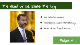 The Head of the State: The King 
➔ No executive power. 
➔ Represents Spain internationally. 
➔ Head of the Armed Forces. 
Felipe VI 
 