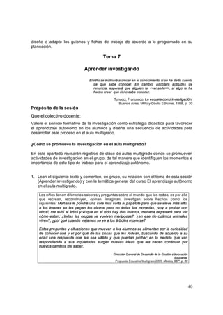 diseñe o adapte los guiones y fichas de trabajo de acuerdo a lo programado en su
planeación.

                                           Tema 7

                               Aprender investigando

                                  El niño se inclinará a crecer en el conocimiento si se ha dado cuenta
                                     de que sabe conocer. En cambio, adoptará actitudes de
                                     renuncia, esperará que alguien le <<enseñe>>, si algo le ha
                                     hecho creer que él no sabe conocer.

                                                  Tonucci, Francesco. La escuela como investigación,
                                                     Buenos Aires, Miño y Dávila Editores, 1988, p. 30
Propósito de la sesión
Que el colectivo docente:
Valore el sentido formativo de la investigación como estrategia didáctica para favorecer
el aprendizaje autónomo en los alumnos y diseñe una secuencia de actividades para
desarrollar este proceso en el aula multigrado.

¿Cómo se promueve la investigación en el aula multigrado?

En este apartado revisarán registros de clase de aulas multigrado donde se promueven
actividades de investigación en el grupo, de tal manera que identifiquen los momentos e
importancia de este tipo de trabajo para el aprendizaje autónomo.


1. Lean el siguiente texto y comenten, en grupo, su relación con el tema de esta sesión
   (Aprender investigando) y con la temática general del curso El aprendizaje autónomo
   en el aula multigrado.

    Los niños tienen diferentes saberes y preguntas sobre el mundo que les rodea, es por ello
    que recrean, reconstruyen, opinan, imaginan, investigan sobre hechos como los
    siguientes: Mañana le pondré una cola más corta al papalote para que se eleve más alto,
    a los imanes se les pegan los clavos pero no todas las monedas, ¡voy a probar con
    otros!, me subí al árbol y vi que en el nido hay dos huevos, mañana regresaré para ver
    cómo están; ¿todas las orugas se vuelven mariposas?, ¿en ese río cuántos animales
    viven?, ¿por qué cuando viajamos se ve a los árboles moverse?

    Estas preguntas y situaciones que mueven a los alumnos se alimentan por la curiosidad
    de conocer qué y el por qué de las cosas que les rodean, buscando de acuerdo a su
    edad una respuesta que les sea válida y que puedan probar; en la medida que van
    respondiendo a sus inquietudes surgen nuevas ideas que les hacen continuar por
    nuevos caminos del saber.

                                                  Dirección General de Desarrollo de la Gestión e Innovación
                                                                                                  Educativa.
                                                   Propuesta Educativa Multigrado 2005, México, SEP, p. 30




                                                                                                               4 0
 