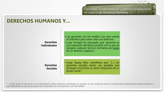  Haga clic para modificar el estilo de texto del patrón
 Segundo nivel
 Tercer nivel
 Cuarto nivel
 Quinto nivel
Garantías
Individuales
• Las garantías son los medios con que cuenta
el individuo para hacer valer sus derechos.
• Luigi Ferrajoli ha precisado que “garantía es
una expresión del léxico jurídico con la que se
designa cualquier técnica normativa de tutela
de un derecho subjetivo”.
Garantías
Sociales
• Jorge Sayeg Helú: manifiesta que: “[...] las
garantías sociales serían, así, aquellas que
protegen al hombre en tanto integrante de un
grupo social”.
DERECHOS HUMANOS Y…
* el solo hecho de reconocer en un ordenamiento jurídico derechos individuales y/o sociales, no trae consigo de facto la correspondiente garantía para hacerlos efectivos o
para defenderlos en caso de que éstos sean violentados por otro particular o por autoridades.
 