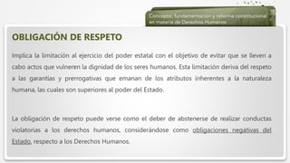  Haga clic para modificar el estilo de texto del patrón
 Segundo nivel
 Tercer nivel
 Cuarto nivel
 Quinto nivel
OBLIGACIÓN DE RESPETO
Implica la limitación al ejercicio del poder estatal con el objetivo de evitar que se lleven a
cabo actos que vulneren la dignidad de los seres humanos. Esta limitación deriva del respeto
a las garantías y prerrogativas que emanan de los atributos inherentes a la naturaleza
humana, las cuales son superiores al poder del Estado.
La obligación de respeto puede verse como el deber de abstenerse de realizar conductas
violatorias a los derechos humanos, considerándose como obligaciones negativas del
Estado, respecto a los Derechos Humanos.
 