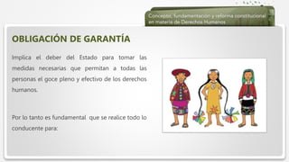  Haga clic para modificar el estilo de texto del patrón
 Segundo nivel
 Tercer nivel
 Cuarto nivel
 Quinto nivel
OBLIGACIÓN DE GARANTÍA
Implica el deber del Estado para tomar las
medidas necesarias que permitan a todas las
personas el goce pleno y efectivo de los derechos
humanos.
Por lo tanto es fundamental que se realice todo lo
conducente para:
 