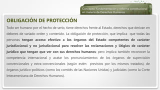  Haga clic para modificar el estilo de texto del patrón
 Segundo nivel
 Tercer nivel
 Cuarto nivel
 Quinto nivel
OBLIGACIÓN DE PROTECCIÓN
Todo ser humano por el hecho de serlo, tiene derechos frente al Estado, derechos que derivan en
deberes de variado orden y contenido. La obligación de protección, que implica que todas las
personas tengan acceso efectivo a los órganos del Estado competentes de carácter
jurisdiccional y no jurisdiccional para resolver las reclamaciones y litigios de carácter
jurídico que tengan que ver con sus derechos humanos; pero implica también reconocer la
competencia internacional y acatar los pronunciamientos de los órganos de supervisión
convencionales y extra-convencionales (según estén previstos por los mismos tratados), de
órganos jurídico-políticos (como los comités de las Naciones Unidas) y judiciales (como la Corte
Interamericana de Derechos Humanos).
 