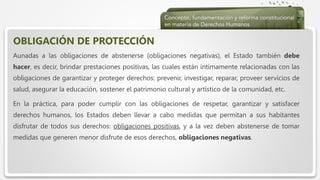  Haga clic para modificar el estilo de texto del patrón
 Segundo nivel
 Tercer nivel
 Cuarto nivel
 Quinto nivel
OBLIGACIÓN DE PROTECCIÓN
Aunadas a las obligaciones de abstenerse (obligaciones negativas), el Estado también debe
hacer, es decir, brindar prestaciones positivas, las cuales están íntimamente relacionadas con las
obligaciones de garantizar y proteger derechos: prevenir, investigar, reparar, proveer servicios de
salud, asegurar la educación, sostener el patrimonio cultural y artístico de la comunidad, etc.
En la práctica, para poder cumplir con las obligaciones de respetar, garantizar y satisfacer
derechos humanos, los Estados deben llevar a cabo medidas que permitan a sus habitantes
disfrutar de todos sus derechos: obligaciones positivas, y a la vez deben abstenerse de tomar
medidas que generen menor disfrute de esos derechos, obligaciones negativas.
 