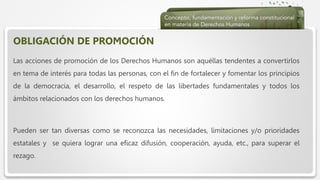  Haga clic para modificar el estilo de texto del patrón
 Segundo nivel
 Tercer nivel
 Cuarto nivel
 Quinto nivel
OBLIGACIÓN DE PROMOCIÓN
Las acciones de promoción de los Derechos Humanos son aquéllas tendentes a convertirlos
en tema de interés para todas las personas, con el fin de fortalecer y fomentar los principios
de la democracia, el desarrollo, el respeto de las libertades fundamentales y todos los
ámbitos relacionados con los derechos humanos.
Pueden ser tan diversas como se reconozca las necesidades, limitaciones y/o prioridades
estatales y se quiera lograr una eficaz difusión, cooperación, ayuda, etc., para superar el
rezago.
 