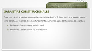  Haga clic para modificar el estilo de texto del patrón
 Segundo nivel
 Tercer nivel
 Cuarto nivel
 Quinto nivel
GARANTÍAS CONSTITUCIONALES
Garantías constitucionales son aquéllas que la Constitución Política Mexicana reconoce en su
texto para hacer valer los derechos fundamentales, mismas que a continuación se enuncian:
a) De Control Constitucional Jurisdiccional.
b) De Control Constitucional No Jurisdiccional.
 