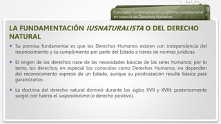  Haga clic para modificar el estilo de texto del patrón
 Segundo nivel
 Tercer nivel
 Cuarto nivel
 Quinto nivel
LA FUNDAMENTACIÓN IUSNATURALISTA O DEL DERECHO
NATURAL
 Su premisa fundamental es que los Derechos Humanos existen con independencia del
reconocimiento y su cumplimiento por parte del Estado a través de normas jurídicas.
 El origen de los derechos nace de las necesidades básicas de los seres humanos; por lo
tanto, los derechos, en especial los conocidos como Derechos Humanos, no dependen
del reconocimiento expreso de un Estado, aunque su positivización resulte básica para
garantizarlos.
 La doctrina del derecho natural dominó durante los siglos XVII y XVIII; posteriormente
surgió con fuerza el iuspositivismo (o derecho positivo).
 