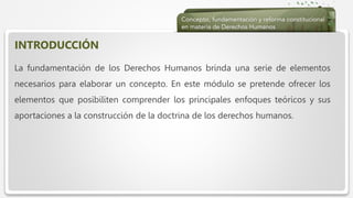  Haga clic para modificar el estilo de texto del patrón
 Segundo nivel
 Tercer nivel
 Cuarto nivel
 Quinto nivel
INTRODUCCIÓN
La fundamentación de los Derechos Humanos brinda una serie de elementos
necesarios para elaborar un concepto. En este módulo se pretende ofrecer los
elementos que posibiliten comprender los principales enfoques teóricos y sus
aportaciones a la construcción de la doctrina de los derechos humanos.
 