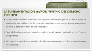  Haga clic para modificar el estilo de texto del patrón
 Segundo nivel
 Tercer nivel
 Cuarto nivel
 Quinto nivel
LA FUNDAMENTACIÓN IUSPOSITIVISTA O DEL DERECHO
POSITIVO
 Acepta como derechos humanos sólo aquéllos reconocidos por el Estado a través de
ordenamientos jurídicos; de lo contrario quedarían como meros deseos, expectativas
sociales, o consideraciones de tipo teleológico.
 Sólo el derecho positivo es derecho, es decir, aquel creado y aplicado por los órganos
competentes.
 Los derechos naturales no son tales, debido a que no cuentan con fuerza coercitiva para
hacerlos valer.
 