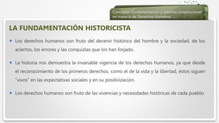  Haga clic para modificar el estilo de texto del patrón
 Segundo nivel
 Tercer nivel
 Cuarto nivel
 Quinto nivel
LA FUNDAMENTACIÓN HISTORICISTA
 Los derechos humanos son fruto del devenir histórico del hombre y la sociedad, de los
aciertos, los errores y las conquistas que los han forjado.
 La historia nos demuestra la invariable vigencia de los derechos humanos, ya que desde
el reconocimiento de los primeros derechos, como el de la vida y la libertad, éstos siguen
“vivos” en las expectativas sociales y en su positivización.
 Los derechos humanos son fruto de las vivencias y necesidades históricas de cada pueblo.
 